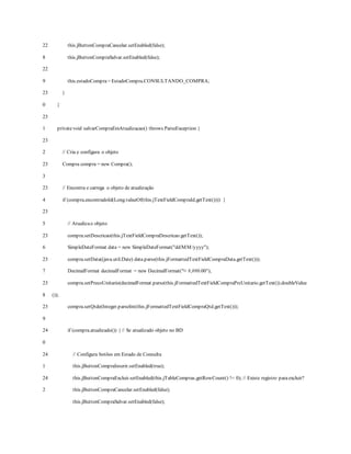 22
8
22
9
23
0
23
1
23
2
23
3
23
4
23
5
23
6
23
7
23
8
23
9
24
0
24
1
24
2
this.jButtonCompraCancelar.setEnabled(false);
this.jButtonCompraSalvar.setEnabled(false);
this.estadoCompra= EstadoCompra.CONSULTANDO_COMPRA;
}
}
privatevoid salvarCompraEmAtualizacao() throws ParseException {
// Cria e configura o objeto
Compra compra = new Compra();
// Encontra e carrega o objeto de atualização
if (compra.encontradoId(Long.valueOf(this.jTextFieldCompraId.getText()))) {
// Atualizao objeto
compra.setDescricao(this.jTextFieldCompraDescricao.getText());
SimpleDateFormat data = new SimpleDateFormat("dd/MM/yyyy");
compra.setData((java.util.Date) data.parse(this.jFormattedTextFieldCompraData.getText()));
DecimalFormat decimalFormat = new DecimalFormat("¤ #,##0.00");
compra.setPrecoUnitario(decimalFormat.parse(this.jFormattedTextFieldCompraPrcUnitario.getText()).doubleValue
());
compra.setQtde(Integer.parseInt(this.jFormattedTextFieldCompraQtd.getText()));
if (compra.atualizado()) { // Se atualizado objeto no BD
// Configura botões em Estado de Consulta
this.jButtonCompraInserir.setEnabled(true);
this.jButtonCompraExcluir.setEnabled(this.jTableCompras.getRowCount() != 0); // Existe registro para excluir?
this.jButtonCompraCancelar.setEnabled(false);
this.jButtonCompraSalvar.setEnabled(false);
 