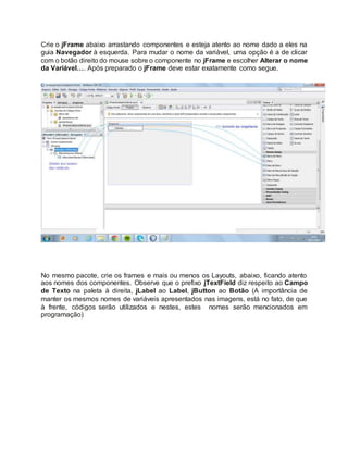 Crie o jFrame abaixo arrastando componentes e esteja atento ao nome dado a eles na
guia Navegador à esquerda. Para mudar o nome da variável, uma opção é a de clicar
com o botão direito do mouse sobre o componente no jFrame e escolher Alterar o nome
da Variável…. Após preparado o jFrame deve estar exatamente como segue.
No mesmo pacote, crie os frames e mais ou menos os Layouts, abaixo, ficando atento
aos nomes dos componentes. Observe que o prefixo jTextField diz respeito ao Campo
de Texto na paleta à direita, jLabel ao Label, jButton ao Botão (A importância de
manter os mesmos nomes de variáveis apresentados nas imagens, está no fato, de que
à frente, códigos serão utilizados e nestes, estes nomes serão mencionados em
programação)
 