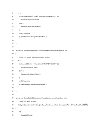 8
9
10
11
12
13
14
15
16
17
18
19
20
21
22
23
24
25
26
27
28
29
30
31
32
33
34
35
36
37
38
try {
if (this.estadoCliente == EstadoCliente.INSERINDO_CLIENTE) {
this.salvarClienteEmInsercao();
} else {
this.salvarClienteEmAtualização();
}
} catch (Exception e) {
JOptionPane.showMessageDialog(rootPane, e);
}
}
privatevoid jButtonCancelarClienteActionPerformed(java.awt.event.ActionEvent evt)
{
// Código para cancelar alteração ou inserção de cliente
try {
if (this.estadoCliente == EstadoCliente.INSERINDO_CLIENTE) {
this.cancelarInsercaoCliente();
} else {
this.cancelarAtualizacaoCliente();
}
} catch (Exception e) {
JOptionPane.showMessageDialog(rootPane, e);
}
}
privatevoid jButtonExcluirClienteActionPerformed(java.awt.event.ActionEvent evt) {
// Código para excluir o cliente
if (JOptionPane.showConfirmDialog(rootPane, "Confirma a exclusão deste registro?") == JOptionPane.OK_OPTION)
{
try {
this.excluirCliente();
 