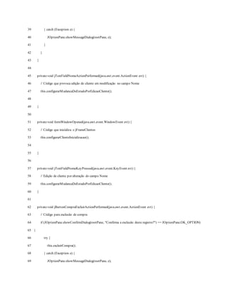39
40
41
42
43
44
45
46
47
48
49
50
51
52
53
54
55
56
57
58
59
60
61
62
63
64
65
66
67
68
69
} catch (Exception e) {
JOptionPane.showMessageDialog(rootPane, e);
}
}
}
privatevoid jTextFieldNomeActionPerformed(java.awt.event.ActionEvent evt) {
// Código que provoca edição de cliente em modificação no campo Nome
this.configurarMudancaDeEstadoPorEdicaoCliente();
}
privatevoid formWindowOpened(java.awt.event.WindowEvent evt) {
// Código que inicializa o jFrameClientes
this.configurarClienteInicializacao();
}
privatevoid jTextFieldNomeKeyPressed(java.awt.event.KeyEvent evt) {
// Edição de cliente por alteração do campo Nome
this.configurarMudancaDeEstadoPorEdicaoCliente();
}
privatevoid jButtonCompraExcluirActionPerformed(java.awt.event.ActionEvent evt) {
// Código para exclusão de compra
if (JOptionPane.showConfirmDialog(rootPane, "Confirma a exclusão deste registro?") == JOptionPane.OK_OPTION)
{
try {
this.excluirCompra();
} catch (Exception e) {
JOptionPane.showMessageDialog(rootPane, e);
 