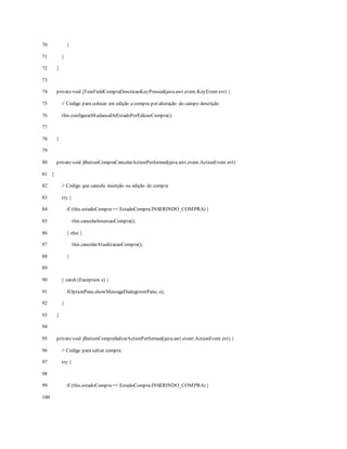 70
71
72
73
74
75
76
77
78
79
80
81
82
83
84
85
86
87
88
89
90
91
92
93
94
95
96
97
98
99
100
}
}
}
privatevoid jTextFieldCompraDescricaoKeyPressed(java.awt.event.KeyEvent evt) {
// Código para colocar em edição a compra por alteração do campo descrição
this.configurarMudancaDeEstadoPorEdicaoCompra();
}
privatevoid jButtonCompraCancelarActionPerformed(java.awt.event.ActionEvent evt)
{
// Código que cancela inserção ou edição de compra
try {
if (this.estadoCompra== EstadoCompra.INSERINDO_COMPRA) {
this.cancelarInsercaoCompra();
} else {
this.cancelarAtualizacaoCompra();
}
} catch (Exception e) {
JOptionPane.showMessageDialog(rootPane, e);
}
}
privatevoid jButtonCompraSalvarActionPerformed(java.awt.event.ActionEvent evt) {
// Código para salvar compra
try {
if (this.estadoCompra== EstadoCompra.INSERINDO_COMPRA) {
 