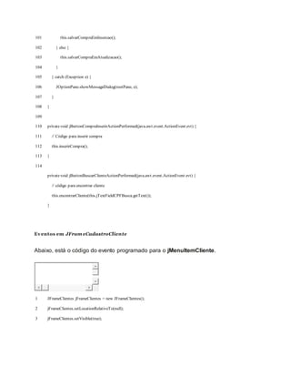 101
102
103
104
105
106
107
108
109
110
111
112
113
114
this.salvarCompraEmInsercao();
} else {
this.salvarCompraEmAtualizacao();
}
} catch (Exception e) {
JOptionPane.showMessageDialog(rootPane, e);
}
}
privatevoid jButtonCompraInserirActionPerformed(java.awt.event.ActionEvent evt) {
// Código para inserir compra
this.inserirCompra();
}
privatevoid jButtonBuscarClienteActionPerformed(java.awt.event.ActionEvent evt) {
// código para encontrar cliente
this.encontrarCliente(this.jTextFieldCPFBusca.getText());
}
Eventos em JFram eCadastroCliente
Abaixo, está o código do evento programado para o jMenuItemCliente.
1
2
3
JFrameClientes jFrameClientes = new JFrameClientes();
jFrameClientes.setLocationRelativeTo(null);
jFrameClientes.setVisible(true);
 