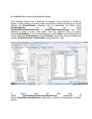 B. Atribuição dos eventos de alteração de campo
Esta atribuição permite que a alteração de qualquer campo provoque a edição do
registro. A ideia é utilizar um mesmo evento para todos os campos de cada guia. Um dos
eventos em jFrameClientes, utilizados, são os pertencente ao campo Nome
(jTextFieldNome) na guia de cliente
(jTextFieldNomeActionPerformed e jTextFieldNomeKeyPressed) que serão
atribuídos a todos os outros nesta janela. Para isto, selecione todos os campos,
menos jTextFieldNome, com o mouse segurando a tecla Shift e com o botão direito do
mouse acessando Propriedades e a seguir Eventos, copie estes nomes de eventos aos
eventos ActionPerformed e KeyPressed, respectivamente. Veja:
O mesmo deve ser feito para o
evento jTextFieldCompraDescricaoKeyPressed pertencente ao
campo jTextFieldCompraDescricao, atribuindo-o as demais componentes de edição.
Abaixo:
 