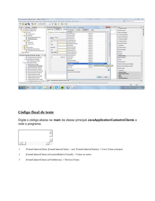 Código final de teste
Digite o código abaixo na main da classe principal JavaApplicationCadastroCliente e
rode o programa.
1
2
3
JFrameCadastroCliente jFrameCadastroCliente = new JFrameCadastroCliente(); // Cria o Frame principal
jFrameCadastroCliente.setLocationRelativeTo(null); // Frame no centro
jFrameCadastroCliente.setVisible(true); // Mostrao Frame
 