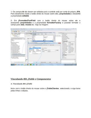 1- Os campos Id não devem ser editados pois o controle está por conta do próprio JPA.
Para desativá-los basta o botão direto do mouse sobre eles, propriedades e desabilite
a propriedade editable
2- Em jFormattedTextField com o botão direito do mouse sobre ele e
acessando propriedades e a propriedade formatterFactory é possível formatar o
campo para data, moeda etc. Veja na imagem:
Vinculando BD, jTable e Componentes
A. Vinculando BD e jTable
Inicie com o botão direito do mouse sobre o jTableClientes, selecionado, e siga baixo
pelas linhas e elipses.
 