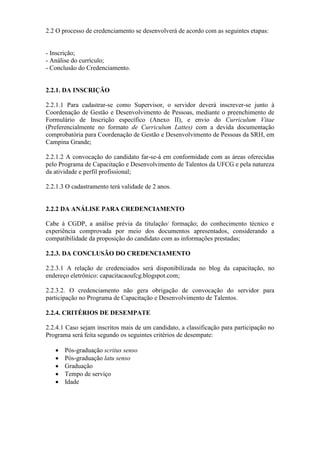 2.2 O processo de credenciamento se desenvolverá de acordo com as seguintes etapas:
- Inscrição;
- Análise do currículo;
- Conclusão do Credenciamento.
2.2.1. DA INSCRIÇÃO
2.2.1.1 Para cadastrar-se como Supervisor, o servidor deverá inscrever-se junto à
Coordenação de Gestão e Desenvolvimento de Pessoas, mediante o preenchimento de
Formulário de Inscrição específico (Anexo II), e envio do Curriculum Vitae
(Preferencialmente no formato de Curriculum Lattes) com a devida documentação
comprobatória para Coordenação de Gestão e Desenvolvimento de Pessoas da SRH, em
Campina Grande;
2.2.1.2 A convocação do candidato far-se-á em conformidade com as áreas oferecidas
pelo Programa de Capacitação e Desenvolvimento de Talentos da UFCG e pela natureza
da atividade e perfil profissional;
2.2.1.3 O cadastramento terá validade de 2 anos.
2.2.2 DA ANÁLISE PARA CREDENCIAMENTO
Cabe à CGDP, a análise prévia da titulação/ formação; do conhecimento técnico e
experiência comprovada por meio dos documentos apresentados, considerando a
compatibilidade da proposição do candidato com as informações prestadas;
2.2.3. DA CONCLUSÃO DO CREDENCIAMENTO
2.2.3.1 A relação de credenciados será disponibilizada no blog da capacitação, no
endereço eletrônico: capacitacaoufcg.blogspot.com;
2.2.3.2. O credenciamento não gera obrigação de convocação do servidor para
participação no Programa de Capacitação e Desenvolvimento de Talentos.
2.2.4. CRITÉRIOS DE DESEMPATE
2.2.4.1 Caso sejam inscritos mais de um candidato, a classificação para participação no
Programa será feita segundo os seguintes critérios de desempate:
 Pós-graduação scritus senso
 Pós-graduação latu senso
 Graduação
 Tempo de serviço
 Idade
 