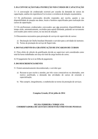 3. DA CONVOCAÇÃO PARA INSTRUÇÃO NOS CURSOS DE CAPACITAÇÃO
3.1 A convocação do credenciado ocorrerá por ocasião da demanda de cursos de
capacitação, análise de experiência/Curriculum e existência de dotação orçamentária;
3.2 Os profissionais convocados deverão responder, por escrito, quanto a sua
disponibilidade de atuação nas datas, locais e horários especificados para realização dos
cursos de capacitação;
3.3 Os profissionais credenciados convocados que não possuírem disponibilidade de
tempo serão, automaticamente, excluídos para aquela demanda, podendo ser novamente
convocados para outros cursos, na sua área de atuação;
3.4 Documentos necessários para prestação de serviço de supervisão de cursos:
a) Declaração da Chefia Imediata liberando o servidor para a atividade de instrutor;
b) Termo de prestação de serviço de Supervisão.
4. DO PAGAMENTO DA GRATIFICAÇÃO DE ENCARGOS DE CURSOS
4.1 Para efeito de cálculo da gratificação devida ao supervisor será considerada como
total de horas trabalhadas um terço do total da carga horária do curso;
4.2 O pagamento far-se-á na folha de pagamento.
5. DO DESCREDENCIAMENTO
5.1 Estará automaticamente descredenciado, o servidor que:
a) Recusar-se por escrito a atender, por três vezes consecutivas ou alternadas, sem
motivo justificado, a demanda das atividades de cursos de extensão e
especialização;
b) Não cumprir, integralmente, o estabelecido no termo de prestação de serviços.
Campina Grande, 03 de julho de 2014
SELMA FERREIRA TORQUATO
COORDENADORA DE GESTÃO E DESENVOLVIMENTO DE PESSOAS
 