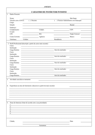 ANEXO I
CADASTRO DE INSTRUTOR INTERNO
1. Dados Pessoais
Nome: Mat.Siape:
Vínculo com a UFCG: ( ) Docente ( ) Técnico-Adminitrativo em Educação
Cargo:
lotação: Ramal:
Endereço:
Complemento: Cidade: CEP:
E-mail:
CPF: RG: Orgão Emissor:
Conta Corrente: Agência: Banco:
Telefones: Celular: Residência:
2 Perfil Profissional (descrição a partir do curso mais recente)
Curso
Instituição
Carga Horária: Ano de conclusão:
Curso
Instituição
Carga Horária: Ano de conclusão:
Curso
Instituição
Carga Horária: Ano de conclusão:
Curso
Instituição
Carga Horária: Ano de conclusão:
Curso
Instituição
Carga Horária: Ano de conclusão:
3. Atividade exercida no momento:
4. Experiência na área de Instrutoria: (descrever a partir da mais recente)
5. Áreas de Interesse (listar de acordo com a sua prioridade):
1.
2.
3.
4.
5.
Cidade, Data
Assinatura
 