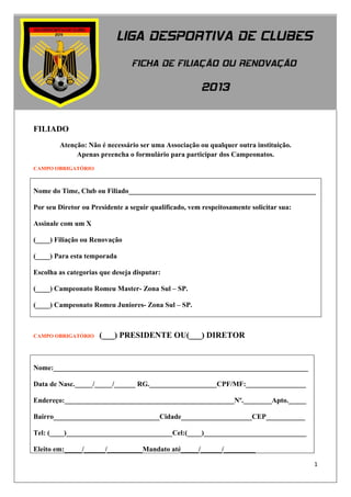 1




FILIADO
        Atenção: Não é necessário ser uma Associação ou qualquer outra instituição.
             Apenas preencha o formulário para participar dos Campeonatos.
CAMPO OBRIGATÓRIO



Nome do Time, Club ou Filiado_____________________________________________________

Por seu Diretor ou Presidente a seguir qualificado, vem respeitosamente solicitar sua:

Assinale com um X

(____) Filiação ou Renovação

(____) Para esta temporada

Escolha as categorias que deseja disputar:

(____) Campeonato Romeu Master- Zona Sul – SP.

(____) Campeonato Romeu Juniores- Zona Sul – SP.



CAMPO OBRIGATÓRIO    (___) PRESIDENTE OU(___) DIRETOR


Nome:________________________________________________________________________

Data de Nasc._____/_____/______ RG.___________________CPF/MF:_________________

Endereço:________________________________________________Nº.________Apto._____

Bairro______________________________Cidade____________________CEP___________

Tel: (____)______________________________Cel:(____)_____________________________

Eleito em:_____/______/__________Mandato até_____/______/_________

                                                                                         1
 