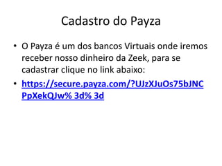 Cadastro do Payza
• O Payza é um dos bancos Virtuais onde iremos
  receber nosso dinheiro da Zeek, para se
  cadastrar clique no link abaixo:
• https://secure.payza.com/?UJzXJuOs75bJNC
  PpXekQJw% 3d% 3d
 