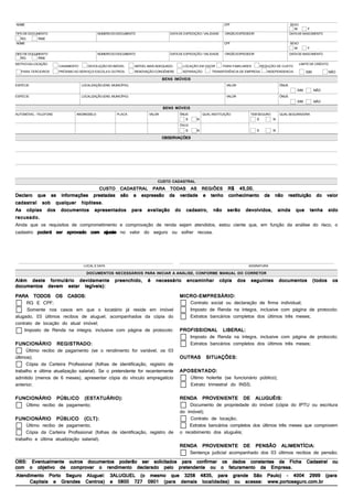 NOME                                                                                                               CPF                                     SEXO
                                                                                                                                                             M         F
TIPO DE DOCUMENTO                            NÚMERO DO DOCUMENTO                    DATA DE EXPEDIÇÃO / VALIDADE    ORGÃO EXPEDIDOR                        DATA DE NASCIMENTO
  RG        RNE
NOME                                                                                                               CPF                                     SEXO
                                                                                                                                                             M         F
TIPO DE DOCUMENTO                            NÚMERO DO DOCUMENTO                    DATA DE EXPEDIÇÃO / VALIDADE    ORGÃO EXPEDIDOR                        DATA DE NASCIMENTO
  RG        RNE
MOTIVO DA LOCAÇÃO                                                                                                                                                 LIMITE DE CRÉDITO
                       CASAMENTO      DEVOLUÇÃO DO IMÓVEL         IMÓVEL MAIS ADEQUADO     LOCAÇÃO EM VIGOR        PARA FAMILIARES        REDUÇÃO DE CUSTO
   PARA TERCEIROS      PRÓXIMO AO SERVIÇO/ ESCOLA E OUTROS        RENOVAÇÃO CONGÊNERE      SEPARAÇÃO        TRANSFERÊNCIA DE EMPRESA         INDEPENDENCIA           SIM          NÃO

                                                                                 BENS IMÓVEIS
ESPÉCIE                            LOCALIZAÇÃO (END. MUNICÍPIO)                                                     VALOR                           ÔNUS
                                                                                                                                                               SIM         NÃO
ESPÉCIE                            LOCALIZAÇÃO (END. MUNICÍPIO)                                                     VALOR                           ÔNUS
                                                                                                                                                               SIM         NÃO
                                                                                 BENS MÓVEIS
AUTOMÓVEL - TELEFONE            ANO/MODELO              PLACA            VALOR           ÔNUS          QUAL INSTITUIÇÃO          TEM SEGURO         QUAL SEGURADORA
                                                                                            S      N                                  S         N
                                                                                         ÔNUS
                                                                                            S      N                                  S         N

                                                                                 OBSERVAÇÕES




                                                                              CUSTO CADASTRAL
                                                                                      45,00.
                                             CUSTO CADASTRAL PARA TODAS AS REGIÕES R$ 45,00.
Declaro que as informações prestadas são a expressão da verdade e tenho conhecimento da não restituição do valor
cadastral sob qualquer hipótese.
As cópias dos documentos apresentados para avaliação do cadastro, não serão devolvidos, ainda que tenha sido
recusado.
Ainda que os requisitos de comprometimento e comprovação de renda sejam atendidos, estou ciente que, em função da análise do risco, o
cadastro poderá ser aprovado com ajuste no valor do seguro ou sofrer recusa.



                                    LOCAL E DATA                                                                                ASSINATURA

                                      DOCUMENTOS NECESSÁRIOS PARA INICIAR A ANÁLISE, CONFORME MANUAL DO CORRETOR

Além deste formulário devidamente preenchido, é necessário encaminhar cópia dos seguintes documentos (todos os
documentos devem estar legíveis):
PARA TODOS OS CASOS:                                                       MICRO-EMPRESÁRIO:
      RG E CPF;                                                               Contrato social ou declaração de firma individual;
      Somente nos casos em que o locatário já reside em imóvel                Imposto de Renda na íntegra, inclusive com página de protocolo;
alugado, 03 úlitmos recibos de aluguel, acompanhados da cópia do              Extratos bancários completos dos últimos três meses;
contrato de locação do atual imóvel;
     Imposto de Renda na integra, inclusive com página de protocolo: PROFISSIONAL LIBERAL:
                                                                              Imposto de Renda na íntegra, inclusive com página de protocolo;
FUNCIONÁRIO REGISTRADO:                                                       Extratos bancários completos dos últimos três meses;
      Ùltimo recibo de pagamento (se o rendimento for variável, os 03
últimos);                                                                  OUTRAS SITUAÇÕES:
      Cópia da Carteira Profissional (folhas de identificação, registro de
trabalho e última atualização salarial). Se o pretendente for recentemente APOSENTADO:
admitido (menos de 6 meses), apresentar cópia do vínculo empregatício         Último holerite (se funcionário público);
anterior;                                                                     Extrato trimestral do INSS;
FUNCIONÁRIO PÚBLICO (ESTATUÁRIO):                                         RENDA PROVENIENTE DE ALUGUÉIS:
   Ùltimo recibo de pagamento;                                                Documento de propriedade do imóvel (cópia do IPTU ou escritura
                                                                          do imóvel);
FUNCIONÁRIO PÚBLICO (CLT):                                                     Contrato de locação;
     Ùltimo recibo de pagamento;                                              Extratos bancários completos dos últimos três meses que comprovem
     Cópia da Carteira Profissional (folhas de identificação, registro de o recebimento dos aluguéis;
trabalho e última atualização salarial).
                                                                          RENDA PROVENIENTE DE PENSÃO ALIMENTÍCIA:
                                                                              Sentença judicial acompanhado dos 03 últimos recibos de pensão;
OBS: Eventualmente outros documentos poderão ser solicitados para confirmar os dados constantes da Ficha Cadastral ou
com o objetivo de comprovar o rendimento declarado pelo pretendente ou o faturamento da Empresa.
 Atendimento Porto Seguro Aluguel: 3ALUGUEL (o mesmo que 3258 4835, para grande São Paulo) - 4004 2999 (para
       Capitais e Grandes Centros) e 0800 727 0901 (para demais localidades) ou acesse: www.portoseguro.com.br
                                                                                                                            IMPRIMIR                              LIMPAR
 