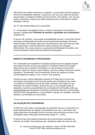 Não tendo seus dados inseridos no cadastro, o consumidor não terá acesso a
nenhuma modalidade creditícia, o que leva a crer que seu direito de escolha,
preconizado no Código de Defesa do Consumidor, seria tolhido, uma vez que
estaria compelido a ceder seus dados pessoais para a obtenção do crédito
almejado. Leia-se:

Art. 6º. São direitos básicos do consumidor:

II – a educação e divulgação sobre o consumo adequado dos produtos e
serviços, asseguradas liberdade de escolha e igualdade nas contratações.
(negritou-se)

O que se vê, portanto, é que existe a possibilidade de que o consumidor tenha
cerceada sua liberdade de escolha ao ser tacitamente obrigado a fornecer
determinadas informações sobre sua vida financeira, bem como de que a ele
seja dispensado o mesmo tratamento dado a pessoas em situação
diferenciada. Em outras palavras, as garantias da liberdade de escolha e da
isonomia estariam sendo permanentemente ameaçadas.



DIREITO À INTIMIDADE E PRIVACIDADE

Por consequência da aparente vinculação da figura do bom pagador àquele
que esteja inserido no banco de dados do "Cadastro Positivo de Crédito",
dessume-se que os direito à intimidade e à vida privada do consumidor
estariam sendo do mesmo modo aviltados, pois seus dados financeiros seriam
expostos e "devassados" por fornecedores ávidos em capturar as boas
oportunidades de negócio, com o menor risco possível.

Lembre-se que a última alteração proposta ao Projeto de Lei acerca da
necessária autorização prévia do consumidor para inclusão do seu nome
no cadastro, foi festejada, por ter lhe dado "poderes" para dispor do seu
interesse. No mesmo sentido, observe-se que a nova redação dada ao
dispositivo suprimiu a possibilidade de concessão de informações sobre as
características das obrigações contraídas, permitindo apenas a comunicação
acerca do seu adimplemento, o que também é salutar, por proteger, sob certo
aspecto, a privacidade do consumidor.



DA SUJEIÇÃO DO CONSUMIDOR

O CDC tem como pilar a consagração do postulado de que o consumidor é a
parte hipossuficiente da relação consumerista e por isso, a ele devem ser
dadas garantias de proteção contra os abusos que porventura venham a ser
manejados pelas instituições empresariais (artigo 4º, I, CDC).

O domínio das informações financeiras dos consumidores submetem os
mesmos ao "poder" das empresas que, sabedoras cada vez mais da vida

       Av. Visconde de Albuquerque, 603 - Madalena - Recife - PE CEP: 50610-090
                   Fone: (81) 3227-1699 | www.berconsultoria.com.br
 