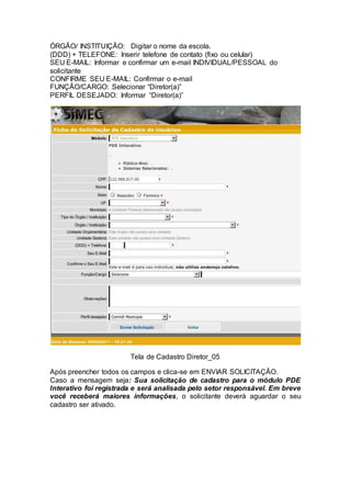 ÓRGÃO/ INSTITUIÇÃO: Digitar o nome da escola.
(DDD) + TELEFONE: Inserir telefone de contato (fixo ou celular)
SEU E-MAIL: Informar e confirmar um e-mail INDIVIDUAL/PESSOAL do
solicitante
CONFIRME SEU E-MAIL: Confirmar o e-mail
FUNÇÃO/CARGO: Selecionar “Diretor(a)”
PERFIL DESEJADO: Informar “Diretor(a)”
Tela de Cadastro Diretor_05
Após preencher todos os campos e clica-se em ENVIAR SOLICITAÇÃO.
Caso a mensagem seja: Sua solicitação de cadastro para o módulo PDE
Interativo foi registrada e será analisada pelo setor responsável. Em breve
você receberá maiores informações, o solicitante deverá aguardar o seu
cadastro ser ativado.
 