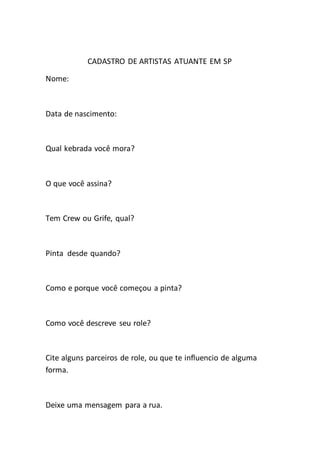 CADASTRO DE ARTISTAS ATUANTE EM SP
Nome:
Data de nascimento:
Qual kebrada você mora?
O que você assina?
Tem Crew ou Grife, qual?
Pinta desde quando?
Como e porque você começou a pinta?
Como você descreve seu role?
Cite alguns parceiros de role, ou que te influencio de alguma
forma.
Deixe uma mensagem para a rua.
 