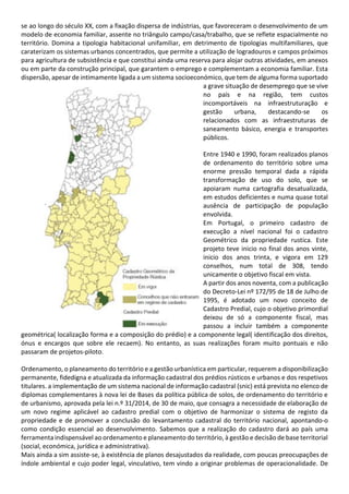 se ao longo do século XX, com a fixação dispersa de indústrias, que favoreceram o desenvolvimento de um
modelo de economia familiar, assente no triângulo campo/casa/trabalho, que se reflete espacialmente no
território. Domina a tipologia habitacional unifamiliar, em detrimento de tipologias multifamiliares, que
caraterizam os sistemas urbanos concentrados, que permite a utilização de logradouros e campos próximos
para agricultura de subsistência e que constitui ainda uma reserva para alojar outras atividades, em anexos
ou em parte da construção principal, que garantem o emprego e complementam a economia familiar. Esta
dispersão, apesar de intimamente ligada a um sistema socioeconómico, que tem de alguma forma suportado
a grave situação de desemprego que se vive
no país e na região, tem custos
incomportáveis na infraestruturação e
gestão urbana, destacando-se os
relacionados com as infraestruturas de
saneamento básico, energia e transportes
públicos.
Entre 1940 e 1990, foram realizados planos
de ordenamento do território sobre uma
enorme pressão temporal dada a rápida
transformação de uso do solo, que se
apoiaram numa cartografia desatualizada,
em estudos deficientes e numa quase total
ausência de participação de população
envolvida.
Em Portugal, o primeiro cadastro de
execução a nível nacional foi o cadastro
Geométrico da propriedade rustica. Este
projeto teve inicio no final dos anos vinte,
inicio dos anos trinta, e vigora em 129
conselhos, num total de 308, tendo
unicamente o objetivo fiscal em vista.
A partir dos anos noventa, com a publicação
do Decreto-Lei nº 172/95 de 18 de Julho de
1995, é adotado um novo conceito de
Cadastro Predial, cujo o objetivo primordial
deixou de só a componente fiscal, mas
passou a incluir também a componente
geométrica( localização forma e a composição do prédio) e a componente legal( identificação dos direitos,
ónus e encargos que sobre ele recaem). No entanto, as suas realizações foram muito pontuais e não
passaram de projetos-piloto.
Ordenamento, o planeamento do território e a gestão urbanística em particular, requerem a disponibilização
permanente, fidedigna e atualizada da informação cadastral dos prédios rústicos e urbanos e dos respetivos
titulares. a implementação de um sistema nacional de informação cadastral (snic) está prevista no elenco de
diplomas complementares à nova lei de Bases da política pública de solos, de ordenamento do território e
de urbanismo, aprovada pela lei n.º 31/2014, de 30 de maio, que consagra a necessidade de elaboração de
um novo regime aplicável ao cadastro predial com o objetivo de harmonizar o sistema de registo da
propriedade e de promover a conclusão do levantamento cadastral do território nacional, apontando-o
como condição essencial ao desenvolvimento. Sabemos que a realização do cadastro dará ao país uma
ferramenta indispensável ao ordenamento e planeamento do território, à gestão e decisão de base territorial
(social, económica, jurídica e administrativa).
Mais ainda a sim assiste-se, à existência de planos desajustados da realidade, com poucas preocupações de
índole ambiental e cujo poder legal, vinculativo, tem vindo a originar problemas de operacionalidade. De
 