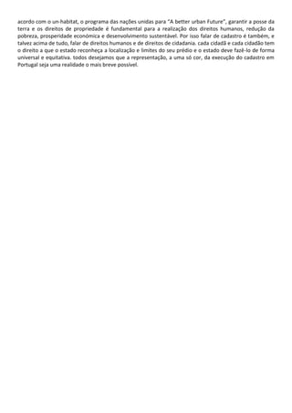 acordo com o un-habitat, o programa das nações unidas para “A better urban Future”, garantir a posse da
terra e os direitos de propriedade é fundamental para a realização dos direitos humanos, redução da
pobreza, prosperidade económica e desenvolvimento sustentável. Por isso falar de cadastro é também, e
talvez acima de tudo, falar de direitos humanos e de direitos de cidadania. cada cidadã e cada cidadão tem
o direito a que o estado reconheça a localização e limites do seu prédio e o estado deve fazê-lo de forma
universal e equitativa. todos desejamos que a representação, a uma só cor, da execução do cadastro em
Portugal seja uma realidade o mais breve possível.
 