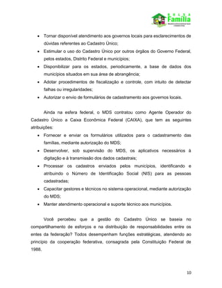 10
 Tornar disponível atendimento aos governos locais para esclarecimentos de
dúvidas referentes ao Cadastro Único;
 Estimular o uso do Cadastro Único por outros órgãos do Governo Federal,
pelos estados, Distrito Federal e municípios;
 Disponibilizar para os estados, periodicamente, a base de dados dos
municípios situados em sua área de abrangência;
 Adotar procedimentos de fiscalização e controle, com intuito de detectar
falhas ou irregularidades;
 Autorizar o envio de formulários de cadastramento aos governos locais.
Ainda na esfera federal, o MDS contratou como Agente Operador do
Cadastro Único a Caixa Econômica Federal (CAIXA), que tem as seguintes
atribuições:
 Fornecer e enviar os formulários utilizados para o cadastramento das
famílias, mediante autorização do MDS;
 Desenvolver, sob supervisão do MDS, os aplicativos necessários à
digitação e à transmissão dos dados cadastrais;
 Processar os cadastros enviados pelos municípios, identificando e
atribuindo o Número de Identificação Social (NIS) para as pessoas
cadastradas;
 Capacitar gestores e técnicos no sistema operacional, mediante autorização
do MDS;
 Manter atendimento operacional e suporte técnico aos municípios.
Você percebeu que a gestão do Cadastro Único se baseia no
compartilhamento de esforços e na distribuição de responsabilidades entre os
entes da federação? Todos desempenham funções estratégicas, atendendo ao
princípio da cooperação federativa, consagrada pela Constituição Federal de
1988.
 
