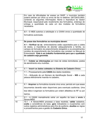 12
Em caso de dificuldades de acesso ao SASF, o município também
poderá solicitar por ofício ou envio de fax no telefone: (061)3433-3693,
contendo as seguintes informações: Nome e Assinatura do Gestor
Municipal, responsável pelo recebimento dos formulários, endereço de
entrega e quantidade de cada um dos modelos de formulários
necessária.
3 3.1 - O MDS autoriza a solicitação e a CAIXA envia a quantidade de
formulários autorizada.
4 De posse dos formulários os municípios devem:
4.1 – Verificar se os entrevistadores estão capacitados para a coleta
de dados, a importância de abordar adequadamente a família, os
campos do formulário de preenchimento obrigatório e os procedimentos
corretos de preenchimento dos formulários que constam no Manual do
Entrevistador Este é um trabalho fundamental para que a qualidade
do cadastro seja garantida.
5 5.1 - Coletar as informações por meio de visitas domiciliares, postos
de atendimento e/ou mutirões.
6 6.1 - Inserir os dados coletados no Sistema de Cadastro Único.
7 7.1 – Processamento pela CAIXA dos dados recebidos;
7.2 – Atribuição de um Número de Identificação Social – NIS a cada
pessoa efetivamente inserida no cadastro.
8 8.1 - Arquivar os formulários durante cinco anos, período em que esses
documentos deverão estar disponíveis para eventuais auditorias. Uma
boa idéia é organizar os formulários por ordem alfabética do RF ou por
bairros.
9 9.1 - A CAIXA mensalmente extrai um espelho da base e envia à
Senarc/MDS.
10 10.1 – A Senarc/MDS processa a base recebida, valida cadastros,
avalia a consistência da base, gera indicadores e cruzamentos com
outros registros administrativos para fins de auditoria, atualiza as regras
e procedimentos para a gestão do Cadastro Único.
 