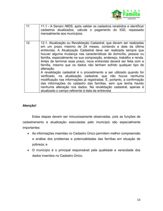 13
11 11.1 - A Senarc /MDS, após validar os cadastros recebidos e identificar
cadastros atualizados, calcula o pagamento do IGD, repassado
mensalmente aos municípios.
12 12.1. Atualização ou Revalidação Cadastral, que devem ser realizadas
em um prazo máximo de 24 meses, contando a data da última
entrevista. A Atualização Cadastral deve ser realizada sempre que
houver alguma mudança nas características de domicílio, pessoa ou
família, especialmente na sua composição, endereço, trabalho e renda.
Antes de terminar esse prazo, nova entrevista deverá ser feita com a
família, mesmo que os dados não tenham sofrido qualquer tipo de
alteração.
A revalidação cadastral é o procedimento a ser utilizado quando for
verificado, na atualização cadastral, que não houve nenhuma
modificação nas informações já registradas. É, portanto, a confirmação
das informações do cadastro das famílias, sem que tenha havido
nenhuma alteração nos dados. Na revalidação cadastral, apenas é
atualizado o campo referente à data da entrevista
Atenção!
Estas etapas devem ser minuciosamente observadas, pois as funções de
cadastramento e atualização executadas pelo município são especialmente
importantes:
 As informações inseridas no Cadastro Único permitem melhor compreensão
e análise dos problemas e potencialidades das famílias em situação de
pobreza; e
 O município é o principal responsável pela qualidade e veracidade dos
dados inseridos no Cadastro Único.
 