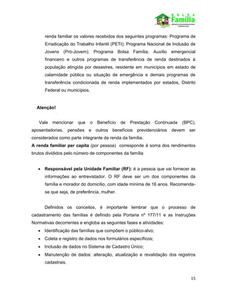 15
renda familiar os valores recebidos dos seguintes programas: Programa de
Erradicação do Trabalho Infantil (PETI); Programa Nacional de Inclusão de
Jovens (Pró-Jovem); Programa Bolsa Família; Auxílio emergencial
financeiro e outros programas de transferência de renda destinados à
população atingida por desastres, residente em municípios em estado de
calamidade pública ou situação de emergência e demais programas de
transferência condicionada de renda implementados por estados, Distrito
Federal ou municípios.
Atenção!
Vale mencionar que o Benefício de Prestação Continuada (BPC),
aposentadorias, pensões e outros benefícios previdenciários devem ser
considerados como parte integrante da renda da família.
A renda familiar per capita (por pessoa) corresponde à soma dos rendimentos
brutos divididos pelo número de componentes da família
 Responsável pela Unidade Familiar (RF): é a pessoa que vai fornecer as
informações ao entrevistador. O RF deve ser um dos componentes da
família e morador do domicílio, com idade mínima de 16 anos. Recomenda-
se que seja, de preferência, mulher.
Definidos os conceitos, é importante lembrar que o processo de
cadastramento das famílias é definido pela Portaria nº 177/11 e as Instruções
Normativas decorrentes e engloba as seguintes fases e atividades:
 Identificação das famílias que compõem o público-alvo;
 Coleta e registro de dados nos formulários específicos;
 Inclusão de dados no Sistema de Cadastro Único;
 Manutenção de dados: alteração, atualização e revalidação dos registros
cadastrais.
 