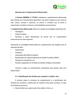 16
Atenção para o Cadastramento Diferenciado:
A Portaria GM/MDS nº 177/2011 estabelece o cadastramento diferenciado
para famílias com características específicas, que dizem respeito ao seu modo de
vida, cultura, crenças e costumes, ou mesmo a contextos que as levam a
experimentar condições críticas de vulnerabilidade socioeconômica.
O cadastramento diferenciado refere-se à adoção de estratégias específicas de:
• Abordagem;
• Coleta de dados;
• Parcerias e ações intersetoriais; de acordo com as características
socioculturais de cada segmento.
Atualmente as estratégias diferenciadas de cadastramento são dirigidas para as
seguintes famílias:
• Quilombolas;
• Indígenas;
• Assentadas pela Reforma Agrária;
• Beneficiárias do Programa Nacional de Crédito Fundiário (PNCF);
• Pessoas em situação de rua;
• Pessoas resgatadas da condição de trabalho análoga à escravidão.
Veremos a seguir os procedimentos necessários para atender cada uma
dessas fases.
3.1.1 Identificação das famílias que compõem o público- alvo
A primeira etapa no processo de cadastramento é a identificação das
famílias que compõem o público-alvo do Cadastro Único pelo município, ou seja,
as famílias que possuem:
 Renda familiar per capita de até meio salário mínimo; ou
 