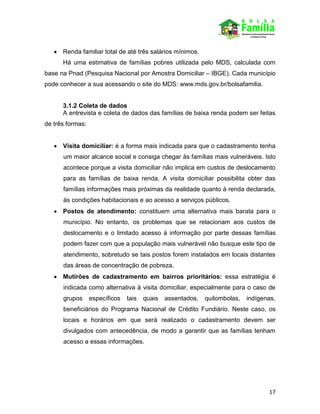 17
 Renda familiar total de até três salários mínimos.
Há uma estimativa de famílias pobres utilizada pelo MDS, calculada com
base na Pnad (Pesquisa Nacional por Amostra Domiciliar – IBGE). Cada município
pode conhecer a sua acessando o site do MDS: www.mds.gov.br/bolsafamilia.
3.1.2 Coleta de dados
A entrevista e coleta de dados das famílias de baixa renda podem ser feitas
de três formas:
 Visita domiciliar: é a forma mais indicada para que o cadastramento tenha
um maior alcance social e consiga chegar às famílias mais vulneráveis. Isto
acontece porque a visita domiciliar não implica em custos de deslocamento
para as famílias de baixa renda. A visita domiciliar possibilita obter das
famílias informações mais próximas da realidade quanto à renda declarada,
às condições habitacionais e ao acesso a serviços públicos.
 Postos de atendimento: constituem uma alternativa mais barata para o
município. No entanto, os problemas que se relacionam aos custos de
deslocamento e o limitado acesso à informação por parte dessas famílias
podem fazer com que a população mais vulnerável não busque este tipo de
atendimento, sobretudo se tais postos forem instalados em locais distantes
das áreas de concentração de pobreza.
 Mutirões de cadastramento em bairros prioritários: essa estratégia é
indicada como alternativa à visita domiciliar, especialmente para o caso de
grupos específicos tais quais assentados, quilombolas, indígenas,
beneficiários do Programa Nacional de Crédito Fundiário. Neste caso, os
locais e horários em que será realizado o cadastramento devem ser
divulgados com antecedência, de modo a garantir que as famílias tenham
acesso a essas informações.
 