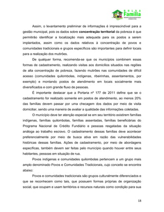 18
Assim, o levantamento preliminar de informações é imprescindível para a
gestão municipal, pois os dados sobre concentração territorial da pobreza é que
permitirão identificar a localização mais adequada para os postos a serem
implantados, assim como os dados relativos à concentração de povos e
comunidades tradicionais e grupos específicos são importantes para definir locais
para a realização dos mutirões.
De qualquer forma, recomenda-se que os municípios combinem essas
formas de cadastramento, realizando visitas aos domicílios situados nas regiões
de alta concentração de pobreza, fazendo mutirões nas comunidades de difícil
acesso (comunidades quilombolas, indígenas, ribeirinhas, assentamentos, por
exemplo) e montando postos de atendimento em locais socialmente mais
diversificados e com grande fluxo de pessoas.
É importante destacar que a Portaria nº 177 de 2011 define que se o
cadastramento for realizado somente em postos de atendimento, ao menos 20%
das famílias devem passar por uma checagem dos dados por meio de visita
domiciliar, sendo uma maneira de avaliar a qualidade das informações coletadas.
O município deve ter atenção especial se em seu território existirem famílias
indígenas, famílias quilombolas, famílias assentadas, famílias beneficiárias do
Programa Nacional de Crédito Fundiário e pessoas resgatadas da situação
análoga ao trabalho escravo. O cadastramento dessas famílias deve acontecer
preferencialmente por meio de busca ativa em razão das vulnerabilidades
históricas dessas famílias. Ações de cadastramento, por meio de abordagens
específicas, também devem ser feitas pelo município quando houver entre seus
habitantes, pessoas em situação de rua.
Povos indígenas e comunidades quilombolas pertencem a um grupo mais
amplo denominado Povos e Comunidades Tradicionais, cujo conceito se encontra
abaixo:
Povos e comunidades tradicionais são grupos culturalmente diferenciados e
que se reconhecem como tais, que possuem formas próprias de organização
social, que ocupam e usam territórios e recursos naturais como condição para sua
 