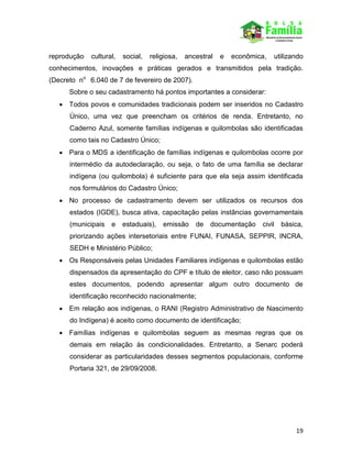 19
reprodução cultural, social, religiosa, ancestral e econômica, utilizando
conhecimentos, inovações e práticas gerados e transmitidos pela tradição.
(Decreto no
6.040 de 7 de fevereiro de 2007).
Sobre o seu cadastramento há pontos importantes a considerar:
 Todos povos e comunidades tradicionais podem ser inseridos no Cadastro
Único, uma vez que preencham os critérios de renda. Entretanto, no
Caderno Azul, somente famílias indígenas e quilombolas são identificadas
como tais no Cadastro Único;
 Para o MDS a identificação de famílias indígenas e quilombolas ocorre por
intermédio da autodeclaração, ou seja, o fato de uma família se declarar
indígena (ou quilombola) é suficiente para que ela seja assim identificada
nos formulários do Cadastro Único;
 No processo de cadastramento devem ser utilizados os recursos dos
estados (IGDE), busca ativa, capacitação pelas instâncias governamentais
(municipais e estaduais), emissão de documentação civil básica,
priorizando ações intersetoriais entre FUNAI, FUNASA, SEPPIR, INCRA,
SEDH e Ministério Público;
 Os Responsáveis pelas Unidades Familiares indígenas e quilombolas estão
dispensados da apresentação do CPF e título de eleitor, caso não possuam
estes documentos, podendo apresentar algum outro documento de
identificação reconhecido nacionalmente;
 Em relação aos indígenas, o RANI (Registro Administrativo de Nascimento
do Indígena) é aceito como documento de identificação;
 Famílias indígenas e quilombolas seguem as mesmas regras que os
demais em relação às condicionalidades. Entretanto, a Senarc poderá
considerar as particularidades desses segmentos populacionais, conforme
Portaria 321, de 29/09/2008.
 