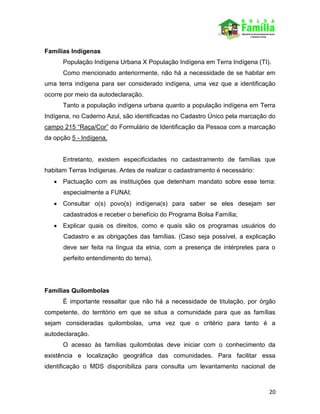 20
Famílias Indígenas
População Indígena Urbana X População Indígena em Terra Indígena (TI).
Como mencionado anteriormente, não há a necessidade de se habitar em
uma terra indígena para ser considerado indígena, uma vez que a identificação
ocorre por meio da autodeclaração.
Tanto a população indígena urbana quanto a população indígena em Terra
Indígena, no Caderno Azul, são identificadas no Cadastro Único pela marcação do
campo 215 “Raça/Cor” do Formulário de Identificação da Pessoa com a marcação
da opção 5 - Indígena.
Entretanto, existem especificidades no cadastramento de famílias que
habitam Terras Indígenas. Antes de realizar o cadastramento é necessário:
 Pactuação com as instituições que detenham mandato sobre esse tema:
especialmente a FUNAI;
 Consultar o(s) povo(s) indígena(s) para saber se eles desejam ser
cadastrados e receber o benefício do Programa Bolsa Família;
 Explicar quais os direitos, como e quais são os programas usuários do
Cadastro e as obrigações das famílias. (Caso seja possível, a explicação
deve ser feita na língua da etnia, com a presença de intérpretes para o
perfeito entendimento do tema).
Famílias Quilombolas
É importante ressaltar que não há a necessidade de titulação, por órgão
competente, do território em que se situa a comunidade para que as famílias
sejam consideradas quilombolas, uma vez que o critério para tanto é a
autodeclaração.
O acesso às famílias quilombolas deve iniciar com o conhecimento da
existência e localização geográfica das comunidades. Para facilitar essa
identificação o MDS disponibiliza para consulta um levantamento nacional de
 
