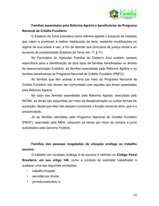 22
Famílias assentados pela Reforma Agrária e beneficiárias do Programa
Nacional de Crédito Fundiário
O Estatuto da Terra considera como reforma agrária o conjunto de medidas
que visem a promover a melhor distribuição da terra, mediante modificações no
regime de sua posse e uso, a fim de atender aos princípios de justiça social e ao
aumento de produtividade (Estatuto da Terra, art. 1º, § 1º).
No Formulário do Agricultor Familiar do Caderno Azul existem campos
específicos para a identificação de dois tipos de famílias beneficiadas no âmbito
da desconcentração fundiária: as famílias assentadas pela Reforma Agrária e as
famílias beneficiárias do Programa Nacional de Crédito Fundiário (PNFC).
As famílias que têm acesso à terra por meio do Programa Nacional de
Crédito Fundiário não devem ser confundidas com aquelas que foram assentadas
pela Reforma Agrária.
No caso das famílias assentadas pela Reforma Agrária, executada pelo
INCRA, as terras são adquiridas por meio da desapropriação ou outras formas de
aquisição, desde que elas não estejam cumprindo a função social da terra, que é a
produtividade.
Já as famílias atendidas pelo Programa Nacional de Crédito Fundiário
(PNCF), executado pelo MDA, adquirem as terras por meio da compra a juros
subsidiados pelo Governo Federal.
Famílias das pessoas resgatadas de situação análoga ao trabalho
escravo.
O trabalho em condição análoga à de escravo é definido no Código Penal
Brasileiro, em seu artigo 149, como a conduta de submeter trabalhador a
qualquer uma das seguintes condições:
• trabalho forçado;
• servidão por dívida;
• jornada exaustiva; e
 