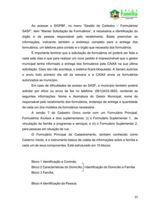 25
Ao acessar o SIGPBF, no menu “Gestão de Cadastro – Formulários/
SASF”, item “Manter Solicitação de Formulários”, é necessária a identificação do
órgão e da pessoa responsável pelo recebimento. Basta preencher as
informações, indicando também o endereço completo para a entrega dos
formulários, um telefone para contato e o órgão que necessita dos formulários.
É importante lembrar que a solicitação de formulários só poderá ser feita a
cada sete dias e que para realizar um novo pedido é imprescindível que o gestor
municipal tenha informado a entrega dos formulários pela CAIXA na sua última
solicitação. Caso isto não aconteça, o sistema ficará bloqueado. A Senarc autoriza
o envio todo primeiro dia útil da semana e a CAIXA envia os formulários
autorizados ao município.
Em caso de dificuldades de acesso ao SASF, o município também poderá
solicitar por ofício ou envio de fax no telefone: (061)3433-3693, contendo as
seguintes informações: Nome e Assinatura do Gestor Municipal, nome do
responsável pelo recebimento dos formulários, endereço de entrega e quantidade
de cada um dos modelos de formulários necessária.
A versão 7 do Cadastro Único conta com um Formulário Principal,
Formulários Avulsos e dois suplementares: (i) o Formulário Suplementar 1, de
vinculação da família a programas e serviços; e (ii) o Formulário Suplementar 2,
para pessoas em situação de rua.
O Formulário Principal de Cadastramento, também conhecido como
Caderno Verde, é o instrumento básico de coleta de informações sobre a família e
cada um de seus componentes. Está estruturado em 10 blocos:
Bloco 1 Identificação e Controle;
Bloco 2 Características do Domicílio; Identificação do Domicílio e Família
Bloco 3 Família;
Bloco 4 Identificação da Pessoa;
 
