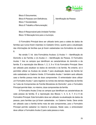 26
Bloco 5 Documentos;
Bloco 6 Pessoas com Deficiência; Identificação da Pessoa
Bloco 7 Escolaridade;
Bloco 8 Trabalho e Remuneração;
Bloco 9 Responsável pela Unidade Familiar;
Bloco 10 Marcação livre para o município.
O Formulário Principal deve ser utilizado tanto para a coleta de dados de
famílias que nunca foram inseridas no Cadastro Único, quanto para a atualização
das informações de famílias que já foram cadastradas nos formulários da versão
6.
Na versão 7, há dois Formulários Avulsos: (i) Avulso 1 – Identificação do
Domicílio e da Família; e (ii) Avulso 2 – Identificação da Pessoa. O Formulário
Avulso 1 traz os campos que identificam as características do domicílio e da
família. É a reprodução dos Blocos 1, 2, 3, 9 e 10 do Formulário Principal. Deve
ser utilizado para atualizar os dados do domicílio e da família. No entanto, só é
permitido utilizar os Avulsos da versão 7 para atualização depois da família ter
sido cadastrada no Caderno Verde. O Formulário Avulso 1 também será utilizado
caso a família possua mais de doze componentes. O entrevistador deve utilizar
um Formulário Avulso 1 para registrar os nomes dos demais integrantes da família
na “Lista de Componentes da Família Moradores do Domicílio”, pois o Formulário
Principal permite listar, no máximo, doze componentes da família.
O Formulário Avulso 2 traz os campos que identificam as características de
cada pessoa da família. É a reprodução dos Blocos 1, 4, 5, 6, 7, 8 e 9 do
Formulário Principal. Este formulário deve ser utilizado na atualização de dados da
pessoa, para famílias que já foram cadastradas no Caderno Verde. Deve ainda
ser utilizado caso a família tenha mais de seis componentes, pois o Formulário
Principal permite cadastrar no máximo 6 pessoas. Neste caso, o entrevistador
deve utilizar o Formulário Avulso 2 para cada pessoa a mais.
 