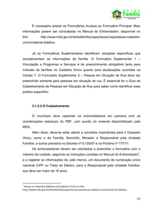 27
É necessário anexar os Formulários Avulsos ao Formulário Principal. Mais
informações podem ser consultadas no Manual do Entrevistador, disponível no
link: http://www.mds.gov.br/bolsafamilia/capacitacao/capacitacao-cadastro-
unico/material-didatico.
Já os Formulários Suplementares identificam situações específicas que
complementam as informações da família. O Formulário Suplementar 1 –
Vinculação a Programas e Serviços é de preenchimento obrigatório tanto para
inclusão de famílias no Cadastro Único quanto para atualizações ocorridas na
Versão 7. O Formulário Suplementar 2 – Pessoa em Situação de Rua deve ser
preenchido somente para pessoas em situação de rua. É essencial ler o Guia de
Cadastramento de Pessoas em Situação de Rua para saber como identificar esse
público específico.
3.1.2.2 O Cadastramento
O município deve capacitar os entrevistadores em parceria com as
coordenações estaduais do PBF, com auxílio do material disponibilizado pelo
MDS.
Além disso, deve-se estar atento a conceitos importantes para o Cadastro
Único, como o de Família, Domicílio, Morador e Responsável pela Unidade
Familiar, e outros previstos no Decreto nº 6.135/07 e na Portaria nº 177/11.
Os entrevistadores devem ser orientados a preencher o formulário com o
máximo de cuidado, seguindo as instruções contidas no Manual do Entrevistador1
,
e a registrar as informações de, pelo menos, um documento de numeração única
nacional (CPF ou Título de Eleitor), para o Responsável pela Unidade Familiar,
que deve ser maior de 16 anos.
1
Acesse os materiais didáticos do Cadastro Único no link:
http://www.mds.gov.br/bolsafamilia/capacitacao/capacitacao-cadastro-unico/material-didatico
 