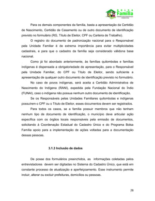28
Para os demais componentes da família, basta a apresentação da Certidão
de Nascimento, Certidão de Casamento ou de outro documento de identificação
previsto no formulário (RG, Título de Eleitor, CPF ou Carteira de Trabalho).
O registro do documento de padronização nacional para o Responsável
pela Unidade Familiar é de extrema importância para evitar multiplicidades
cadastrais, e para que o cadastro da família seja considerado válidona base
nacional.
Como já foi abordado anteriormente, às famílias quilombolas e famílias
indígenas é dispensada a obrigatoriedade de apresentação, para o Responsável
pela Unidade Familiar, do CPF ou Título de Eleitor, sendo suficiente a
apresentação de qualquer outro documento de identificação previsto no formulário.
No caso de povos indígenas, será aceita a Certidão Administrativa de
Nascimento do Indígena (RANI), expedida pela Fundação Nacional do Índio
(FUNAI), caso o indígena não possua nenhum outro documento de identificação.
Se os Responsáveis pelas Unidades Familiares quilombolas e indígenas
possuírem o CPF ou o Título de Eleitor, esses documentos devem ser registrados.
Para todos os casos, se a família possuir membros que não tenham
nenhum tipo de documento de identificação, o município deve articular ação
específica com os órgãos locais responsáveis pela emissão de documentos,
solicitando à Coordenação Estadual do Cadastro Único e do Programa Bolsa
Família apoio para a implementação de ações voltadas para a documentação
dessas pessoas.
3.1.3 Inclusão de dados
De posse dos formulários preenchidos, as informações coletadas pelos
entrevistadores devem ser digitadas no Sistema do Cadastro Único, que está em
constante processo de atualização e aperfeiçoamento. Esse instrumento permite
incluir, alterar ou excluir prefeituras, domicílios ou pessoas.
 