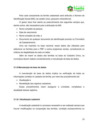 29
Para cada componente da família cadastrado será atribuído o Número de
Identificação Social (NIS), de caráter único, pessoal e intransferível.
O gestor deve ficar atento ao preenchimento dos seguintes campos que,
dentre outros, são necessários para a atribuição do NIS:
 Nome completo da pessoa;
 Data de nascimento;
 Nome completo da mãe; e
 Documento de qualquer documento de identificação previsto no Formulário
de Cadastramento.
Uma vez inseridos na base nacional, esses dados são utilizados para
selecionar as famílias para o PBF e outros programas sociais, considerando os
critérios de elegibilidade de cada um deles.
Além de inserir os dados das famílias na base do Cadastro Único, os
municípios devem realizar constantemente a manutenção da base de dados.
3.1.6 Manutenção da base de dados
A manutenção da base de dados implica na verificação de todas as
informações contidas no cadastro da família, por meio dos procedimentos de:
 Atualização e
 Revalidação dos registros cadastrais.
Esses procedimentos visam assegurar a unicidade, completeza e
atualidade desses registros.
3.1.6.1 Atualização cadastral
A atualização cadastral é o processo necessário a ser realizado sempre que
houver modificações na composição das famílias, condição socioeconômica ou
 