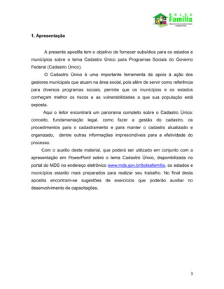 3
1. Apresentação
A presente apostila tem o objetivo de fornecer subsídios para os estados e
municípios sobre o tema Cadastro Único para Programas Sociais do Governo
Federal (Cadastro Único).
O Cadastro Único é uma importante ferramenta de apoio à ação dos
gestores municipais que atuam na área social, pois além de servir como referência
para diversos programas sociais, permite que os municípios e os estados
conheçam melhor os riscos e as vulnerabilidades a que sua população está
exposta.
Aqui o leitor encontrará um panorama completo sobre o Cadastro Único:
conceito, fundamentação legal, como fazer a gestão do cadastro, os
procedimentos para o cadastramento e para manter o cadastro atualizado e
organizado, dentre outras informações imprescindíveis para a efetividade do
processo.
Com o auxílio deste material, que poderá ser utilizado em conjunto com a
apresentação em PowerPoint sobre o tema Cadastro Único, disponibilizada no
portal do MDS no endereço eletrônico www.mds.gov.br/bolsafamília, os estados e
municípios estarão mais preparados para realizar seu trabalho. No final desta
apostila encontram-se sugestões de exercícios que poderão auxiliar no
desenvolvimento de capacitações.
 