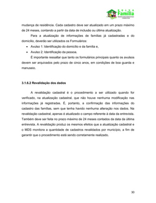 30
mudança de residência. Cada cadastro deve ser atualizado em um prazo máximo
de 24 meses, contando a partir da data de inclusão ou última atualização.
Para a atualização de informações de famílias já cadastradas e do
domicílio, deverão ser utilizados os Formulários:
 Avulso 1: Identificação do domicílio e da família e,
 Avulso 2: Identificação da pessoa.
É importante ressaltar que tanto os formulários principais quanto os avulsos
devem ser arquivados pelo prazo de cinco anos, em condições de boa guarda e
manuseio.
3.1.6.2 Revalidação dos dados
A revalidação cadastral é o procedimento a ser utilizado quando for
verificado, na atualização cadastral, que não houve nenhuma modificação nas
informações já registradas. É, portanto, a confirmação das informações do
cadastro das famílias, sem que tenha havido nenhuma alteração nos dados. Na
revalidação cadastral, apenas é atualizado o campo referente à data da entrevista.
Também deve ser feita no prazo máximo de 24 meses contados da data da última
entrevista. A revalidação produz os mesmos efeitos que a atualização cadastral e
o MDS monitora a quantidade de cadastros revalidados por município, a fim de
garantir que o procedimento está sendo corretamente realizado.
 