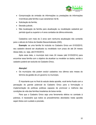 32
 Comprovação de omissão de informações ou prestações de informações
inverídicas pela família e que caracterize má fé;
 Solicitação da família;
 Decisão judicial.;
 Não localização da família para atualização ou revalidação cadastral por
período igual ou superior a 4 anos contados da última entrevista.
Cadastros com mais de 2 anos sem nenhuma atualização não contarão
para o cálculo do Índice de Gestão Descentralizada (IGD).
Exemplo: se uma família foi incluída no Cadastro Único em 01/03/2010,
seu cadastro deverá ser atualizado ou revalidado num prazo de até 24 meses
dessa data, ou seja, até 01/03/2012.
Após essa data, o município terá mais 24 meses (até 01/03/2014) para
encontrar essa família com o objetivo de atualizar ou revalidar os dados, senão o
cadastro poderá ser excluído do Cadastro Único.
Atenção!
 Os municípios não podem excluir cadastros nos últimos seis meses do
término da gestão de um governo no município.
É importante que no final do estudo desta apostila, você tenha ficado com a
percepção do grande potencial do Cadastro Único para a formulação e
implementação de políticas públicas capazes de promover a melhoria das
condições de vida das famílias brasileiras de baixa renda.
Para que o Cadastro Único seja uma ferramenta efetiva no combate à
pobreza, é necessário que todos os procedimentos abordados nesta apostila
sejam feitos com cuidado e precisão.
 