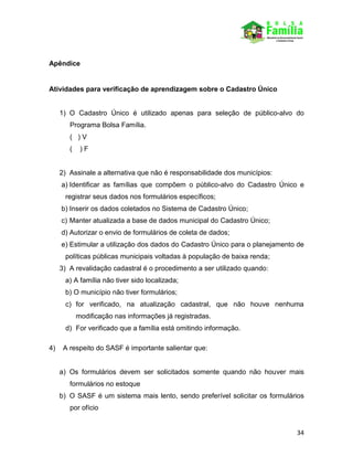 34
Apêndice
Atividades para verificação de aprendizagem sobre o Cadastro Único
1) O Cadastro Único é utilizado apenas para seleção de público-alvo do
Programa Bolsa Família.
( ) V
( ) F
2) Assinale a alternativa que não é responsabilidade dos municípios:
a) Identificar as famílias que compõem o público-alvo do Cadastro Único e
registrar seus dados nos formulários específicos;
b) Inserir os dados coletados no Sistema de Cadastro Único;
c) Manter atualizada a base de dados municipal do Cadastro Único;
d) Autorizar o envio de formulários de coleta de dados;
e) Estimular a utilização dos dados do Cadastro Único para o planejamento de
políticas públicas municipais voltadas à população de baixa renda;
3) A revalidação cadastral é o procedimento a ser utilizado quando:
a) A família não tiver sido localizada;
b) O município não tiver formulários;
c) for verificado, na atualização cadastral, que não houve nenhuma
modificação nas informações já registradas.
d) For verificado que a família está omitindo informação.
4) A respeito do SASF é importante salientar que:
a) Os formulários devem ser solicitados somente quando não houver mais
formulários no estoque
b) O SASF é um sistema mais lento, sendo preferível solicitar os formulários
por ofício
 