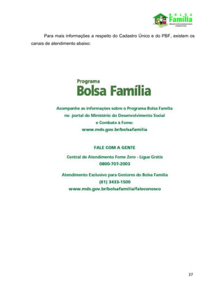 37
Para mais informações a respeito do Cadastro Único e do PBF, existem os
canais de atendimento abaixo:
 