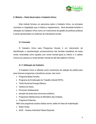 4
2. Módulo – Visão Geral sobre o Cadastro Único
Este módulo fornece um panorama sobre o Cadastro Único, os principais
conceitos e a legislação que o instituiu e regulamentou. Será abordada também a
utilização do Cadastro Único como um instrumento de gestão de políticas públicas
e serão apresentados os sistemas de indicadores sociais.
2.1 Conceito
O Cadastro Único para Programas Sociais é um instrumento de
identificação e caracterização socioeconômica das famílias brasileiras de baixa
renda, entendidas como aquelas com renda mensal igual ou inferior a ½ salário
mínimo por pessoa ou renda familiar mensal de até três salários mínimos.
2.1.1 Utilização do Cadastro
O Cadastro Único é utilizado como mecanismo de seleção de público-alvo
para diversos programas e benefícios sociais, tais como:
 Programa Bolsa Família;
 Programa de Erradicação do Trabalho Infantil (PETI);
 Tarifa Social de Energia Elétrica;
 Carteira do Idoso;
 ProJovem Adolescente;
 Isenção de taxas para concursos públicos;
 Programas Habitacionais do Ministério das Cidades;
 Programa Cisternas.
Além dos programas sociais citados acima, estão em fase de implantação:
 Bolsa Verde;
 AICE – Acesso Individual Classe Especial;
 