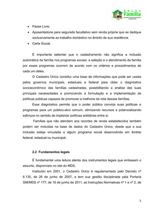 5
 Passe Livre;
 Aposentadoria para segurado facultativo sem renda própria que se dedique
exclusivamente ao trabalho doméstico no âmbito de sua residência
 Carta Social.
É importante salientar que o cadastramento não significa a inclusão
automática da família nos programas sociais: a seleção e o atendimento da família
por esses programas ocorrem de acordo com os critérios e procedimentos de
cada um deles.
O Cadastro Único constitui uma base de informações que pode ser usada
pelos governos municipais, estaduais e federal para obter o diagnóstico
socioeconômico das famílias cadastradas, possibilitando a análise das suas
principais necessidades e promovendo a formulação e a implementação de
políticas públicas capazes de promover a melhoria da vida dessas famílias.
Esse diagnóstico permite que o poder público convirja suas políticas e
programas para um público-alvo comum, otimizando recursos e potencializando
esforços no sentido de implantar políticas solidárias entre si.
Famílias que não atendem aos recortes de renda estabelecidos também
podem ser incluídas na base de dados do Cadastro Único, desde que a sua
inclusão esteja vinculada a algum programa social desenvolvido em âmbito
federal, estadual ou municipal.
2.2 Fundamentos legais
É fundamental uma leitura atenta dos instrumentos legais que embasam o
assunto, disponíveis no site do MDS.
Instituído em 2001, o Cadastro Único é regulamentado pelo Decreto nº
6.135, de 26 de junho de 2007, e tem sua gestão disciplinada pela Portaria
GM/MDS nº 177, de 16 de junho de 2011, as Instruções Normativas nº 1 e nº 2, de
 