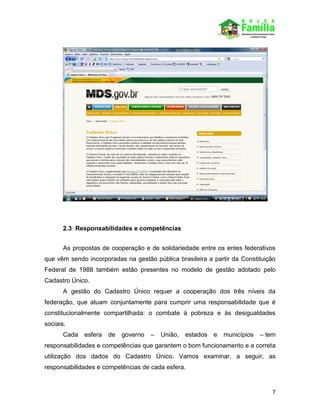 7
2.3 Responsabilidades e competências
As propostas de cooperação e de solidariedade entre os entes federativos
que vêm sendo incorporadas na gestão pública brasileira a partir da Constituição
Federal de 1988 também estão presentes no modelo de gestão adotado pelo
Cadastro Único.
A gestão do Cadastro Único requer a cooperação dos três níveis da
federação, que atuam conjuntamente para cumprir uma responsabilidade que é
constitucionalmente compartilhada: o combate à pobreza e às desigualdades
sociais.
Cada esfera de governo – União, estados e municípios – tem
responsabilidades e competências que garantem o bom funcionamento e a correta
utilização dos dados do Cadastro Único. Vamos examinar, a seguir, as
responsabilidades e competências de cada esfera.
 