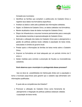 8
Compete aos municípios:
 Identificar as famílias que compõem o público-alvo do Cadastro Único e
registrar seus dados nos formulários específicos;
 Analisar os dados e zelar pela qualidade das informações coletadas;
 Digitar, no Sistema de Cadastro Único, os dados coletados nos formulários;
 Manter atualizada a base de dados municipal do Cadastro Único;
 Dispor de infraestrutura e recursos humanos permanentes para a execução
das atividades inerentes à operacionalização do Cadastro Único;
 Estimular a utilização dos dados do Cadastro Único para o planejamento e
gestão de políticas públicas locais voltadas à população de baixa renda,
executadas no âmbito do governo local;
 Prestar apoio e informações às famílias de baixa renda sobre o Cadastro
Único;
 Arquivar os formulários em local adequado por um período mínimo de 5
anos; e
 Adotar medidas para controle e prevenção de fraudes ou inconsistências
cadastrais.
Você observou que o município é o protagonista desse processo?
Isso se deve às possibilidades de interlocução direta com a população e
torna o município peça-chave para garantir que o cadastro seja alimentado com
informações qualificadas.
E quais são as competências dos Estados?
 Promover a utilização do Cadastro Único como ferramenta de
planejamento e integração de políticas públicas estaduais voltadas
à população de baixa renda;
 