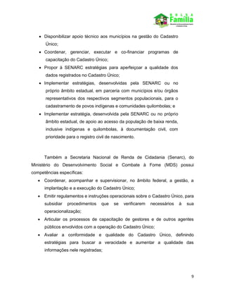 9
 Disponibilizar apoio técnico aos municípios na gestão do Cadastro
Único;
 Coordenar, gerenciar, executar e co-financiar programas de
capacitação do Cadastro Único;
 Propor à SENARC estratégias para aperfeiçoar a qualidade dos
dados registrados no Cadastro Único;
 Implementar estratégias, desenvolvidas pela SENARC ou no
próprio âmbito estadual, em parceria com municípios e/ou órgãos
representativos dos respectivos segmentos populacionais, para o
cadastramento de povos indígenas e comunidades quilombolas; e
 Implementar estratégia, desenvolvida pela SENARC ou no próprio
âmbito estadual, de apoio ao acesso da população de baixa renda,
inclusive indígenas e quilombolas, à documentação civil, com
prioridade para o registro civil de nascimento.
Também a Secretaria Nacional de Renda de Cidadania (Senarc), do
Ministério do Desenvolvimento Social e Combate à Fome (MDS) possui
competências específicas:
 Coordenar, acompanhar e supervisionar, no âmbito federal, a gestão, a
implantação e a execução do Cadastro Único;
 Emitir regulamentos e instruções operacionais sobre o Cadastro Único, para
subsidiar procedimentos que se verificarem necessários à sua
operacionalização;
 Articular os processos de capacitação de gestores e de outros agentes
públicos envolvidos com a operação do Cadastro Único;
 Avaliar a conformidade e qualidade do Cadastro Único, definindo
estratégias para buscar a veracidade e aumentar a qualidade das
informações nele registradas;
 