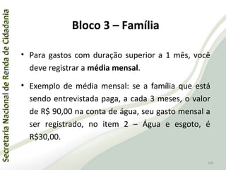 SecretariaNacionaldeRendadeCidadaniaSecretariaNacionaldeRendadeCidadania
100
SecretariaNacionaldeRendadeCidadaniaSecretariaNacionaldeRendadeCidadania
100
• Para gastos com duração superior a 1 mês, você
deve registrar a média mensal.
• Exemplo de média mensal: se a família que está
sendo entrevistada paga, a cada 3 meses, o valor
de R$ 90,00 na conta de água, seu gasto mensal a
ser registrado, no item 2 – Água e esgoto, é
R$30,00.
Bloco 3 – Família
 