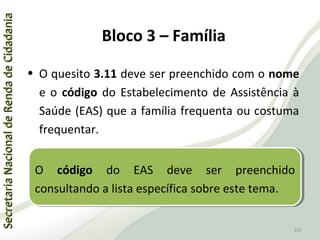 SecretariaNacionaldeRendadeCidadaniaSecretariaNacionaldeRendadeCidadania
101
SecretariaNacionaldeRendadeCidadaniaSecretariaNacionaldeRendadeCidadania
101
• O quesito 3.11 deve ser preenchido com o nome
e o código do Estabelecimento de Assistência à
Saúde (EAS) que a família frequenta ou costuma
frequentar.
O código do EAS deve ser preenchido
consultando a lista específica sobre este tema.
O código do EAS deve ser preenchido
consultando a lista específica sobre este tema.
Bloco 3 – Família
 