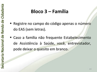 SecretariaNacionaldeRendadeCidadaniaSecretariaNacionaldeRendadeCidadania
102
SecretariaNacionaldeRendadeCidadaniaSecretariaNacionaldeRendadeCidadania
102
• Registre no campo do código apenas o número
do EAS (sem letras).
• Caso a família não frequente Estabelecimento
de Assistência à Saúde, você, entrevistador,
pode deixar o quesito em branco.
Bloco 3 – Família
 