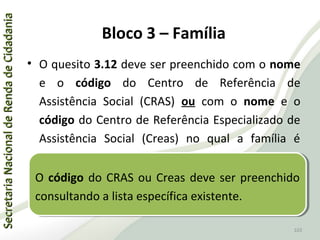 SecretariaNacionaldeRendadeCidadaniaSecretariaNacionaldeRendadeCidadania
103
SecretariaNacionaldeRendadeCidadaniaSecretariaNacionaldeRendadeCidadania
103
• O quesito 3.12 deve ser preenchido com o nome
e o código do Centro de Referência de
Assistência Social (CRAS) ou com o nome e o
código do Centro de Referência Especializado de
Assistência Social (Creas) no qual a família é
atendida.
O código do CRAS ou Creas deve ser preenchido
consultando a lista específica existente.
O código do CRAS ou Creas deve ser preenchido
consultando a lista específica existente.
Bloco 3 – Família
 