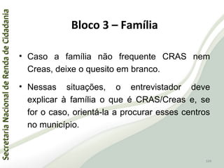 SecretariaNacionaldeRendadeCidadaniaSecretariaNacionaldeRendadeCidadania
104
SecretariaNacionaldeRendadeCidadaniaSecretariaNacionaldeRendadeCidadania
104
• Caso a família não frequente CRAS nem
Creas, deixe o quesito em branco.
• Nessas situações, o entrevistador deve
explicar à família o que é CRAS/Creas e, se
for o caso, orientá-la a procurar esses centros
no município.
Bloco 3 – Família
 